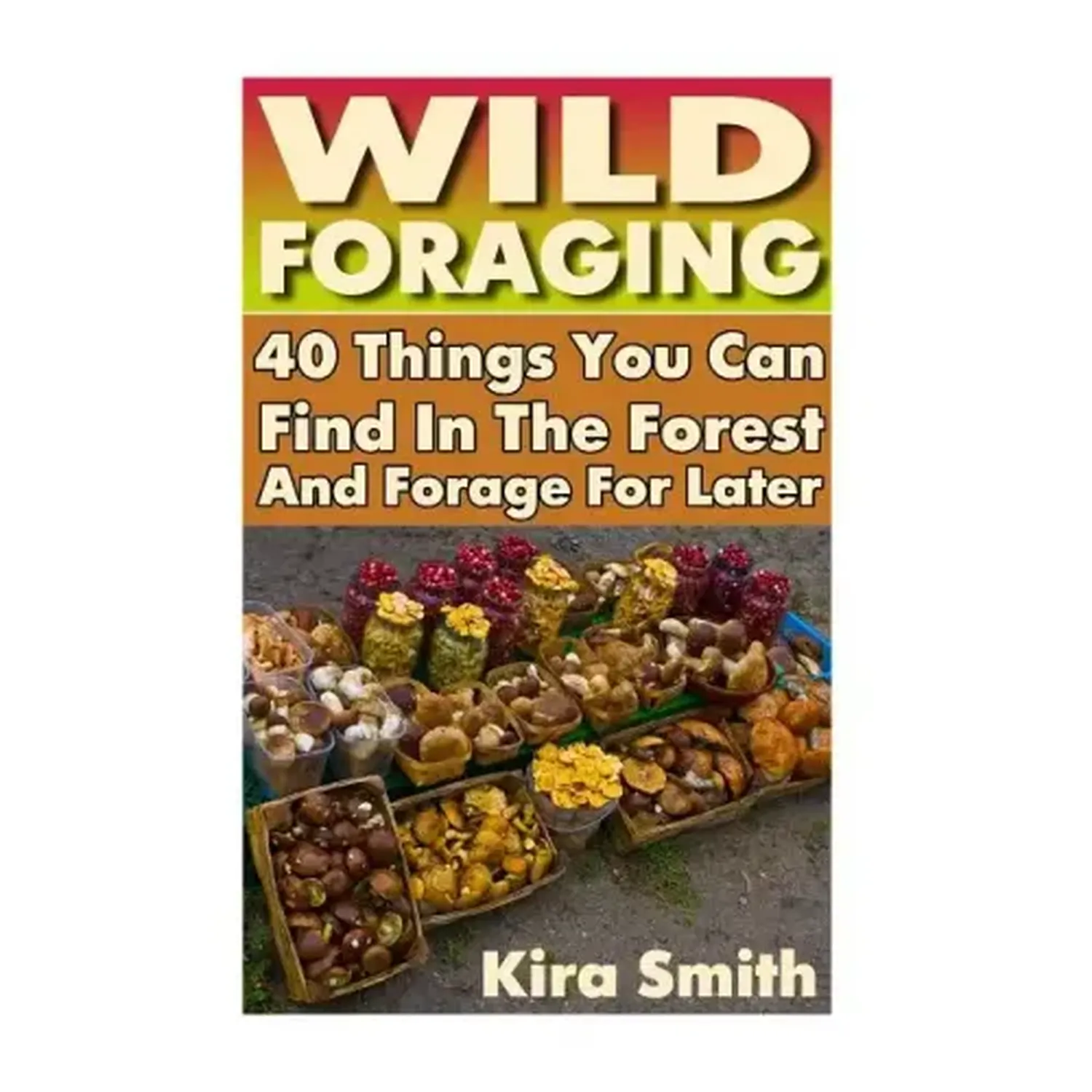 Wild Foraging: 40 Things You Can Find In The Forest And Forage For Later: (Preppers Survival Guide, Preper's Survival Books, Survival, Survival Books) - Paperback